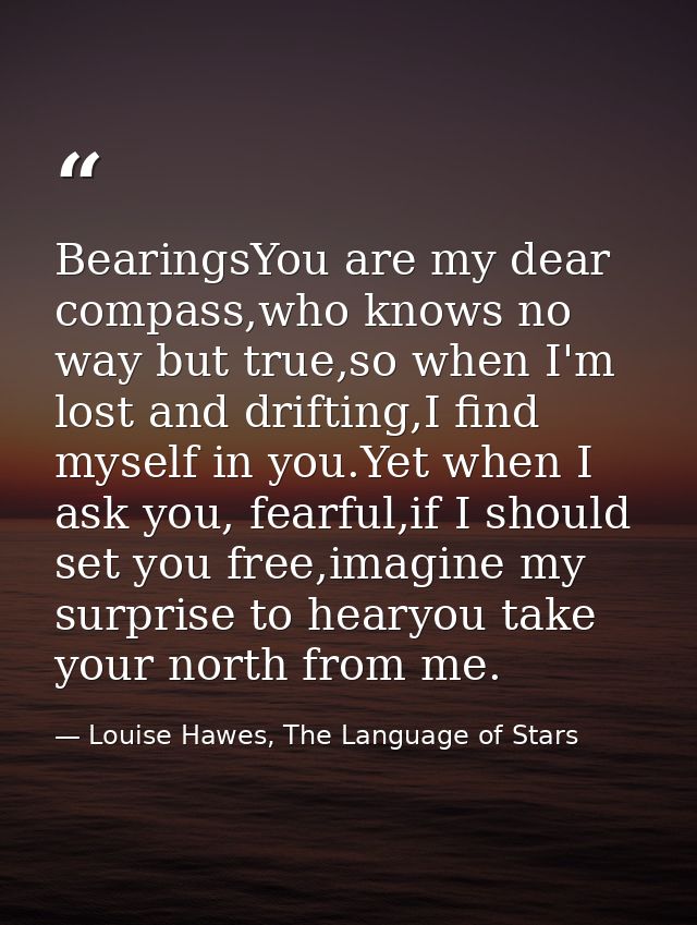 BearingsYou are my dear compass,who knows no way but true,so when I'm lost and drifting,I find myself in you.Yet when I  — Louise Hawes, The Language of Stars