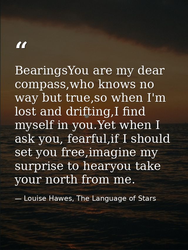 BearingsYou are my dear compass,who knows no way but true,so when I'm lost and drifting,I find myself in you.Yet when I  — Louise Hawes, The Language of Stars