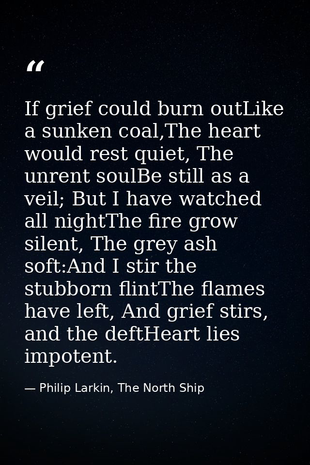 If grief could burn outLike a sunken coal,The heart would rest quiet, The unrent soulBe still as a veil; But I have watc — Philip Larkin, The North Ship