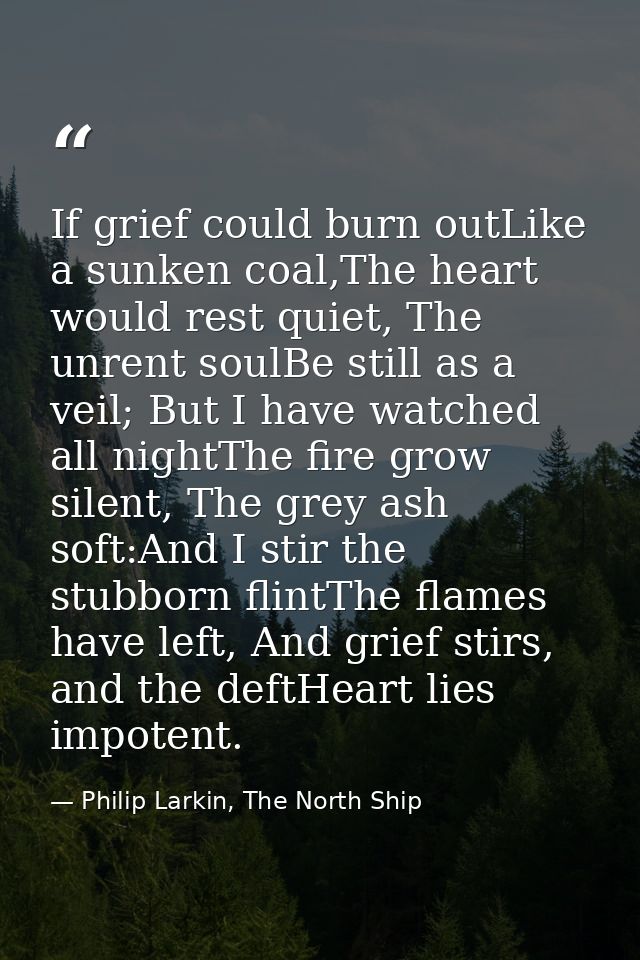 If grief could burn outLike a sunken coal,The heart would rest quiet, The unrent soulBe still as a veil; But I have watc — Philip Larkin, The North Ship
