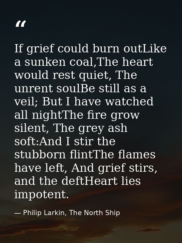 If grief could burn outLike a sunken coal,The heart would rest quiet, The unrent soulBe still as a veil; But I have watc — Philip Larkin, The North Ship