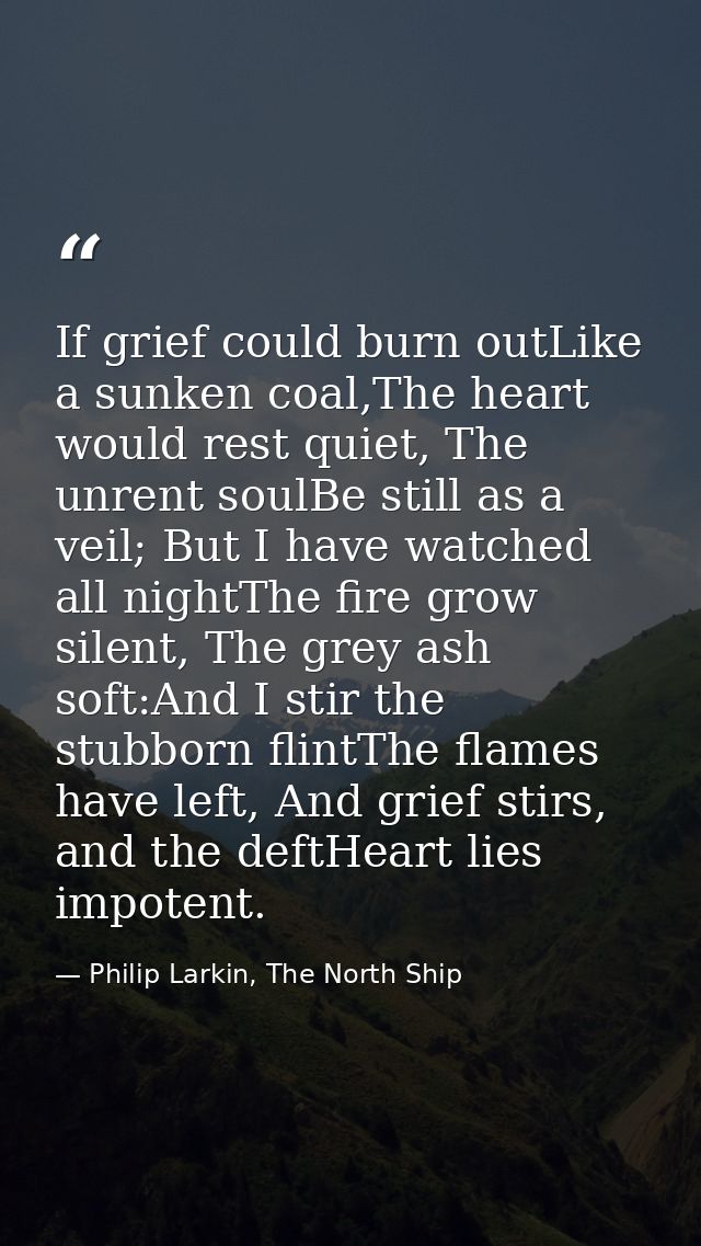 If grief could burn outLike a sunken coal,The heart would rest quiet, The unrent soulBe still as a veil; But I have watc — Philip Larkin, The North Ship