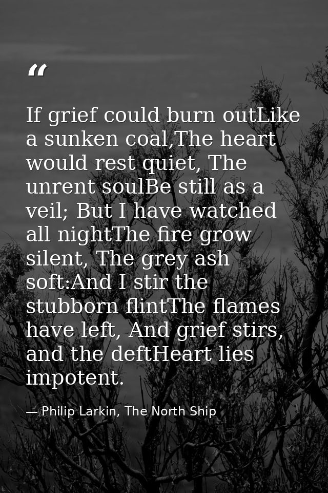 If grief could burn outLike a sunken coal,The heart would rest quiet, The unrent soulBe still as a veil; But I have watc — Philip Larkin, The North Ship