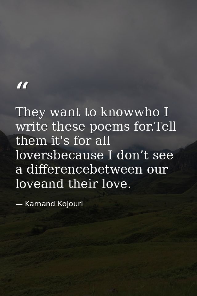 They want to knowwho I write these poems for.Tell them it's for all loversbecause I don’t see a differencebetween our lo — Kamand Kojouri