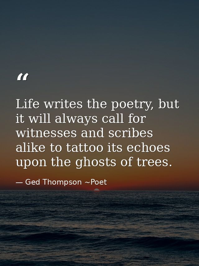 Life writes the poetry, but it will always call for witnesses and scribes alike to tattoo its echoes upon the ghosts of  — Ged Thompson ~Poet