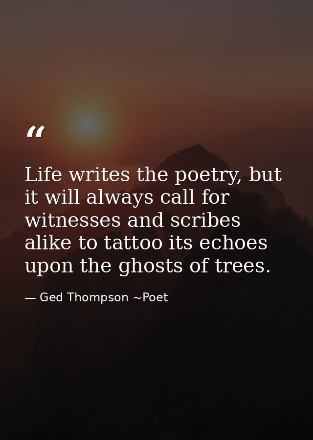 Life writes the poetry, but it will always call for witnesses and scribes alike to tattoo its echoes upon the ghosts of  — Ged Thompson ~Poet