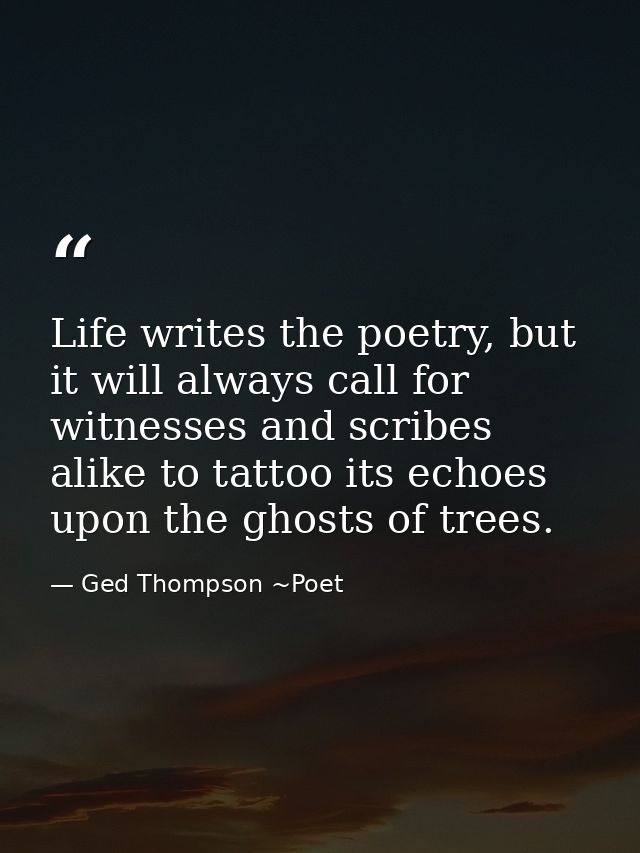 Life writes the poetry, but it will always call for witnesses and scribes alike to tattoo its echoes upon the ghosts of  — Ged Thompson ~Poet