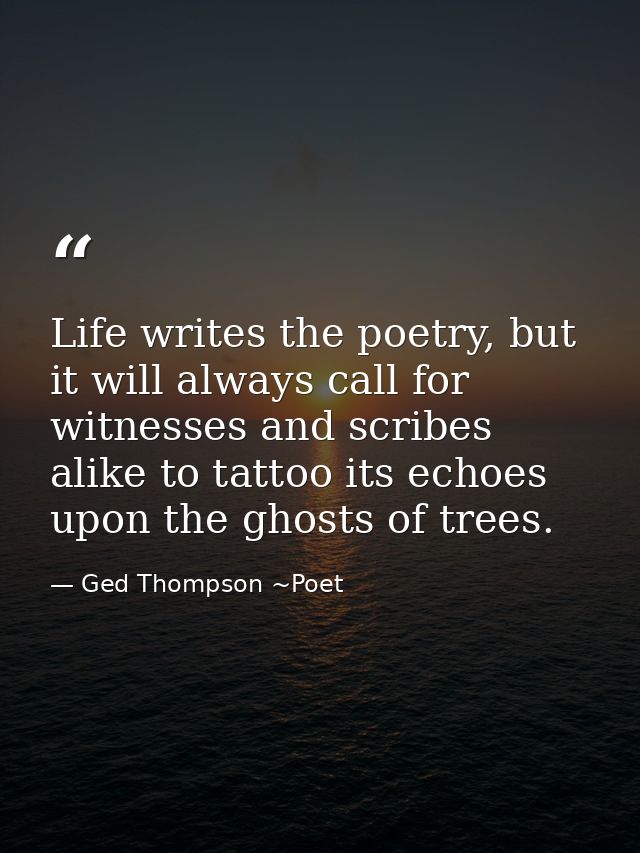 Life writes the poetry, but it will always call for witnesses and scribes alike to tattoo its echoes upon the ghosts of  — Ged Thompson ~Poet