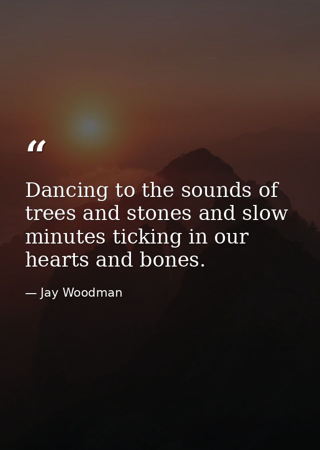 Dancing to the sounds of trees and stones and slow minutes ticking in our hearts and bones. — Jay Woodman