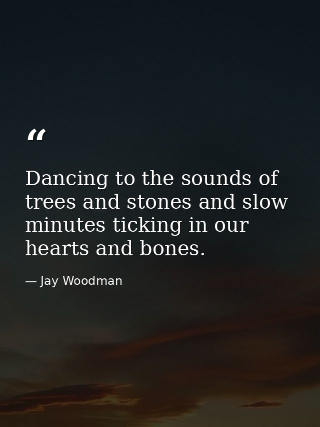 Dancing to the sounds of trees and stones and slow minutes ticking in our hearts and bones. — Jay Woodman