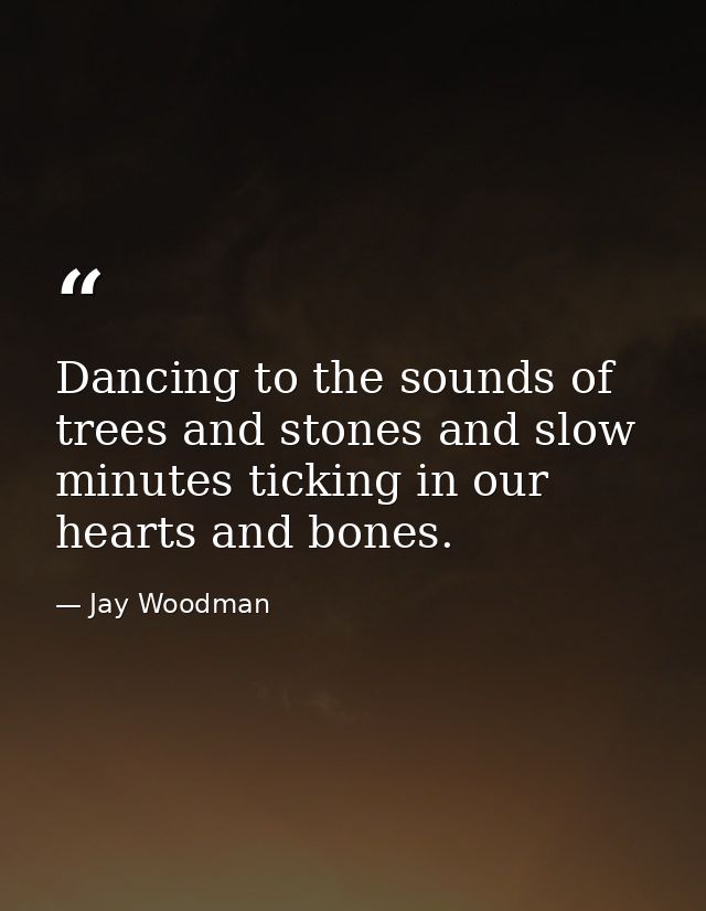 Dancing to the sounds of trees and stones and slow minutes ticking in our hearts and bones. — Jay Woodman