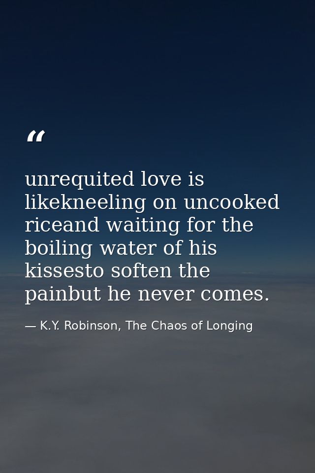 unrequited love is likekneeling on uncooked riceand waiting for the boiling water of his kissesto soften the painbut he  — K.Y. Robinson, The Chaos of Longing