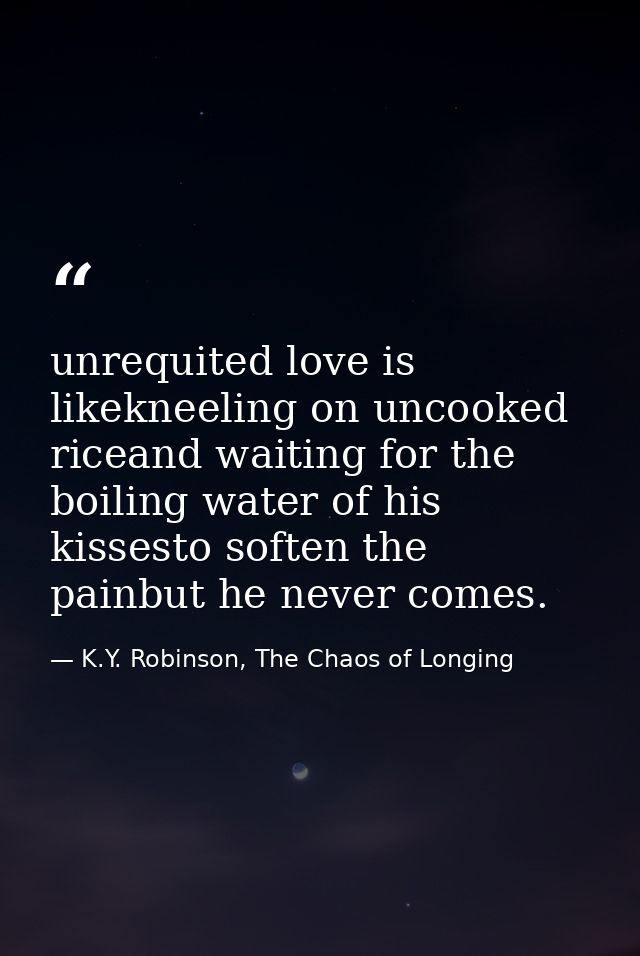 unrequited love is likekneeling on uncooked riceand waiting for the boiling water of his kissesto soften the painbut he  — K.Y. Robinson, The Chaos of Longing