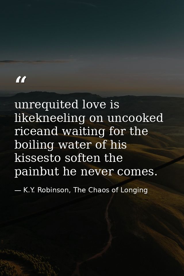 unrequited love is likekneeling on uncooked riceand waiting for the boiling water of his kissesto soften the painbut he  — K.Y. Robinson, The Chaos of Longing