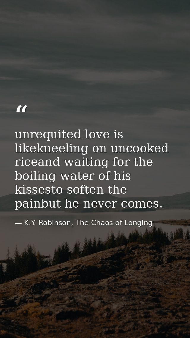unrequited love is likekneeling on uncooked riceand waiting for the boiling water of his kissesto soften the painbut he  — K.Y. Robinson, The Chaos of Longing