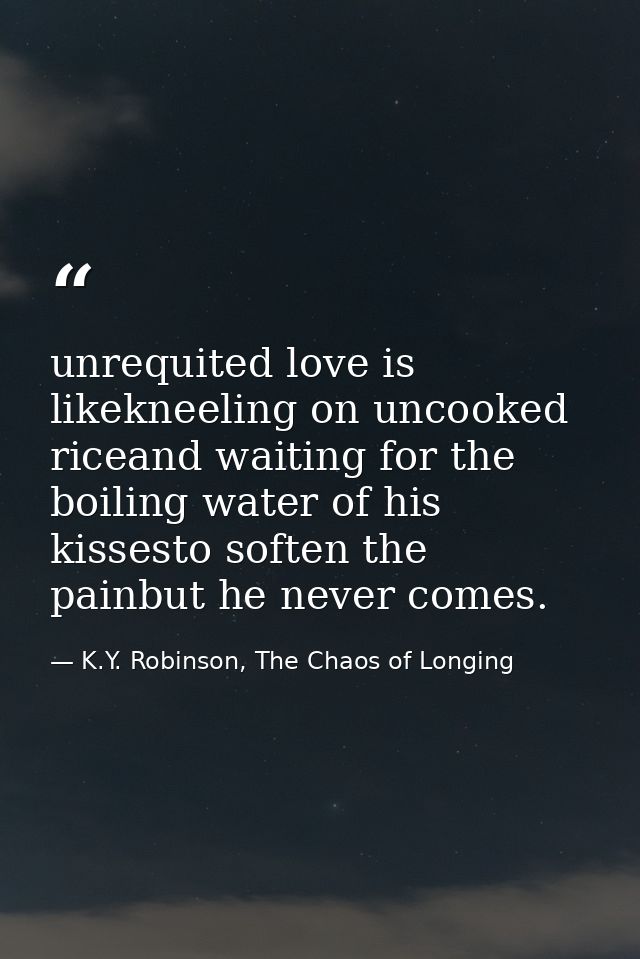 unrequited love is likekneeling on uncooked riceand waiting for the boiling water of his kissesto soften the painbut he  — K.Y. Robinson, The Chaos of Longing