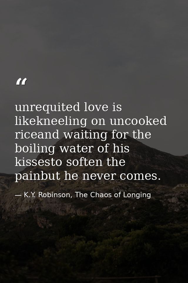 unrequited love is likekneeling on uncooked riceand waiting for the boiling water of his kissesto soften the painbut he  — K.Y. Robinson, The Chaos of Longing