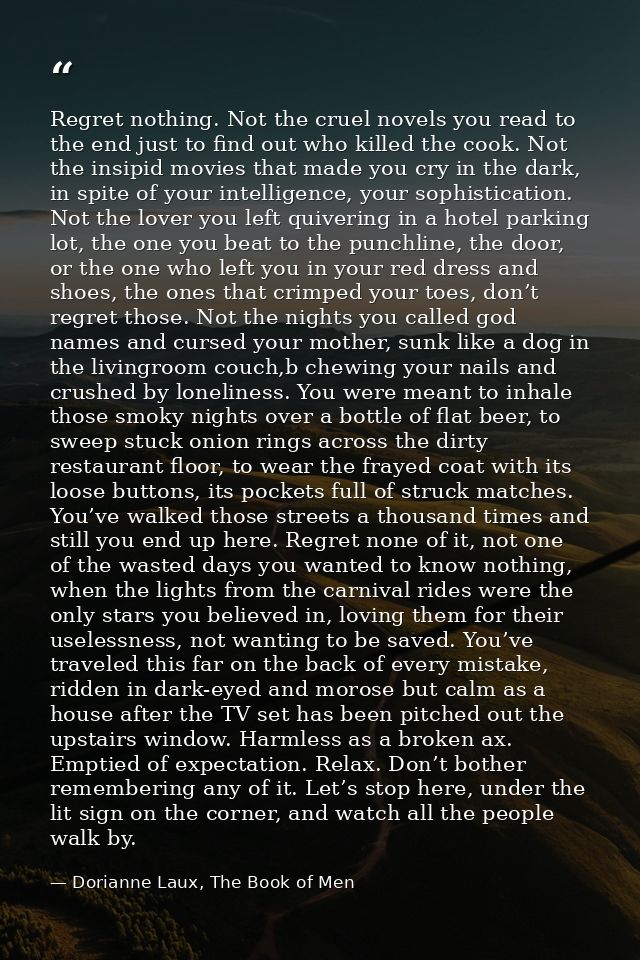 Regret nothing. Not the cruel novels you read to the end just to find out who killed the cook. Not the insipid movies th — Dorianne Laux, The Book of Men