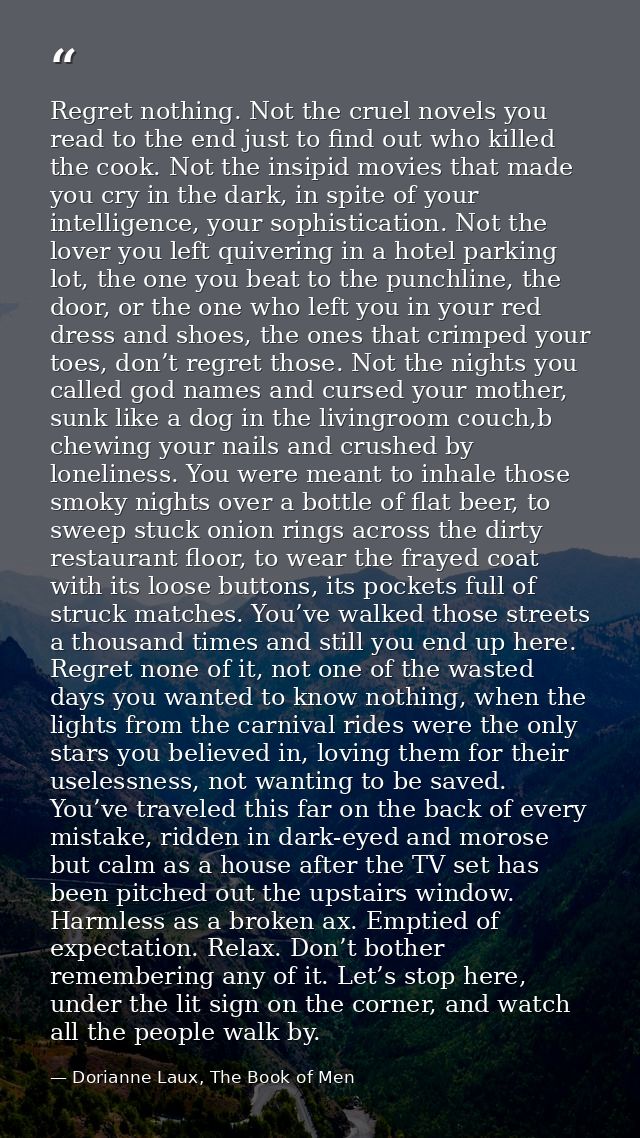 Regret nothing. Not the cruel novels you read to the end just to find out who killed the cook. Not the insipid movies th — Dorianne Laux, The Book of Men