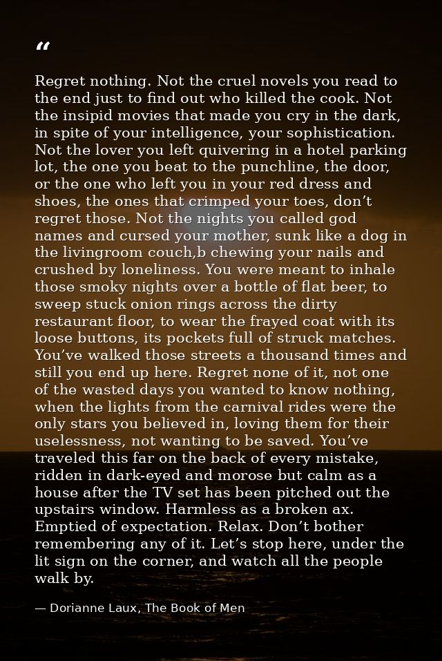 Regret nothing. Not the cruel novels you read to the end just to find out who killed the cook. Not the insipid movies th — Dorianne Laux, The Book of Men