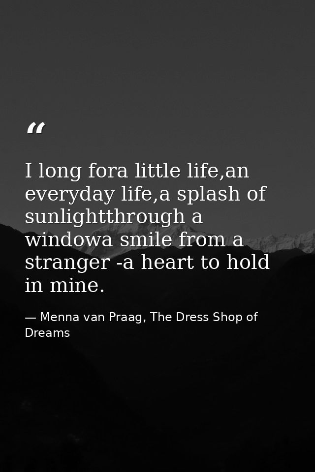 I long fora little life,an everyday life,a splash of sunlightthrough a windowa smile from a stranger -a heart to hold in — Menna van Praag, The Dress Shop of Dreams