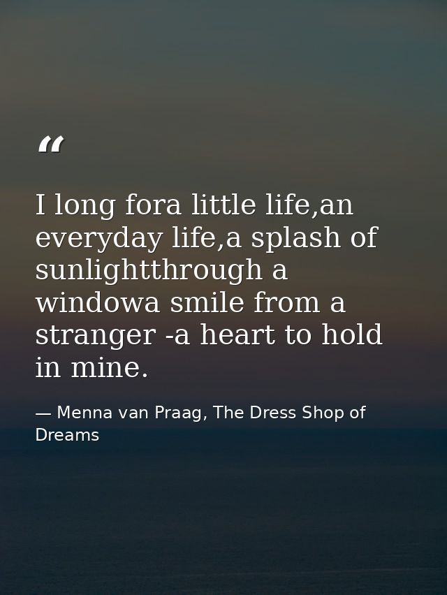 I long fora little life,an everyday life,a splash of sunlightthrough a windowa smile from a stranger -a heart to hold in — Menna van Praag, The Dress Shop of Dreams
