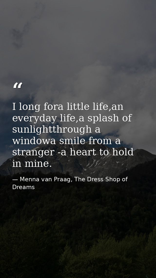 I long fora little life,an everyday life,a splash of sunlightthrough a windowa smile from a stranger -a heart to hold in — Menna van Praag, The Dress Shop of Dreams