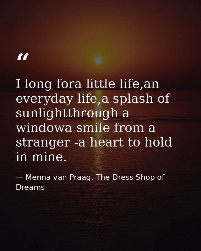 I long fora little life,an everyday life,a splash of sunlightthrough a windowa smile from a stranger -a heart to hold in — Menna van Praag, The Dress Shop of Dreams