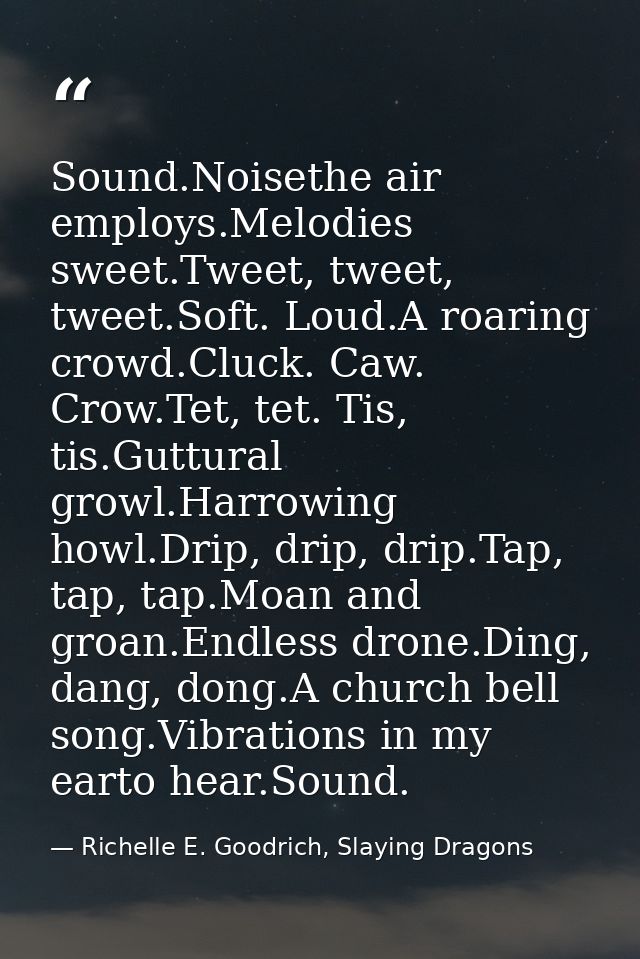 Sound.Noisethe air employs.Melodies sweet.Tweet, tweet, tweet.Soft. Loud.A roaring crowd.Cluck. Caw. Crow.Tet, tet. Tis, — Richelle E. Goodrich, Slaying Dragons