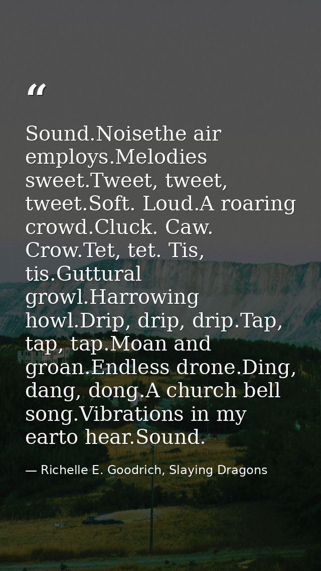 Sound.Noisethe air employs.Melodies sweet.Tweet, tweet, tweet.Soft. Loud.A roaring crowd.Cluck. Caw. Crow.Tet, tet. Tis, — Richelle E. Goodrich, Slaying Dragons