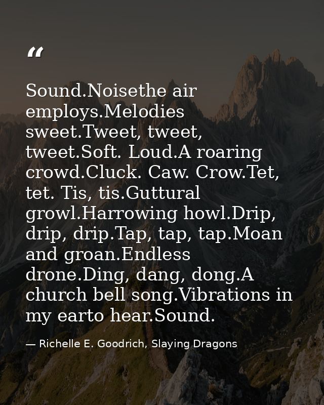 Sound.Noisethe air employs.Melodies sweet.Tweet, tweet, tweet.Soft. Loud.A roaring crowd.Cluck. Caw. Crow.Tet, tet. Tis, — Richelle E. Goodrich, Slaying Dragons