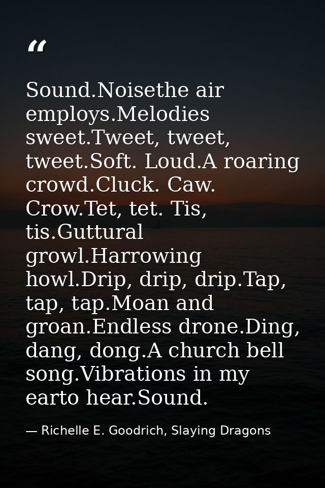 Sound.Noisethe air employs.Melodies sweet.Tweet, tweet, tweet.Soft. Loud.A roaring crowd.Cluck. Caw. Crow.Tet, tet. Tis, — Richelle E. Goodrich, Slaying Dragons