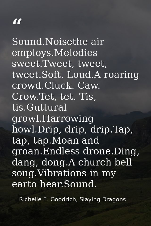 Sound.Noisethe air employs.Melodies sweet.Tweet, tweet, tweet.Soft. Loud.A roaring crowd.Cluck. Caw. Crow.Tet, tet. Tis, — Richelle E. Goodrich, Slaying Dragons