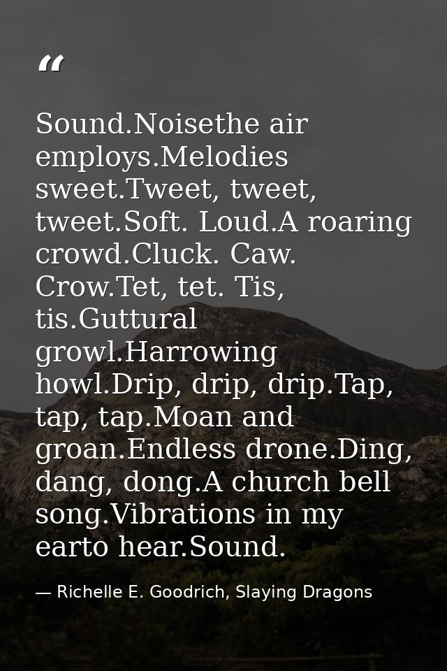 Sound.Noisethe air employs.Melodies sweet.Tweet, tweet, tweet.Soft. Loud.A roaring crowd.Cluck. Caw. Crow.Tet, tet. Tis, — Richelle E. Goodrich, Slaying Dragons