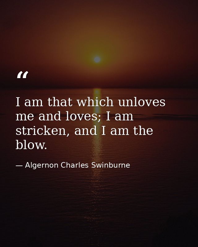 I am that which unloves me and loves; I am stricken, and I am the blow. — Algernon Charles Swinburne