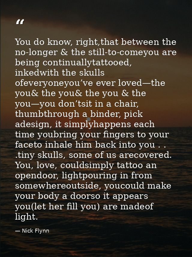You do know, right,that between the no-longer & the still-to-comeyou are being continuallytattooed, inkedwith the skulls — Nick Flynn