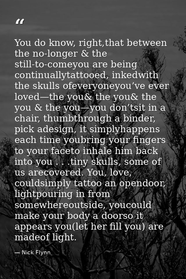 You do know, right,that between the no-longer & the still-to-comeyou are being continuallytattooed, inkedwith the skulls — Nick Flynn