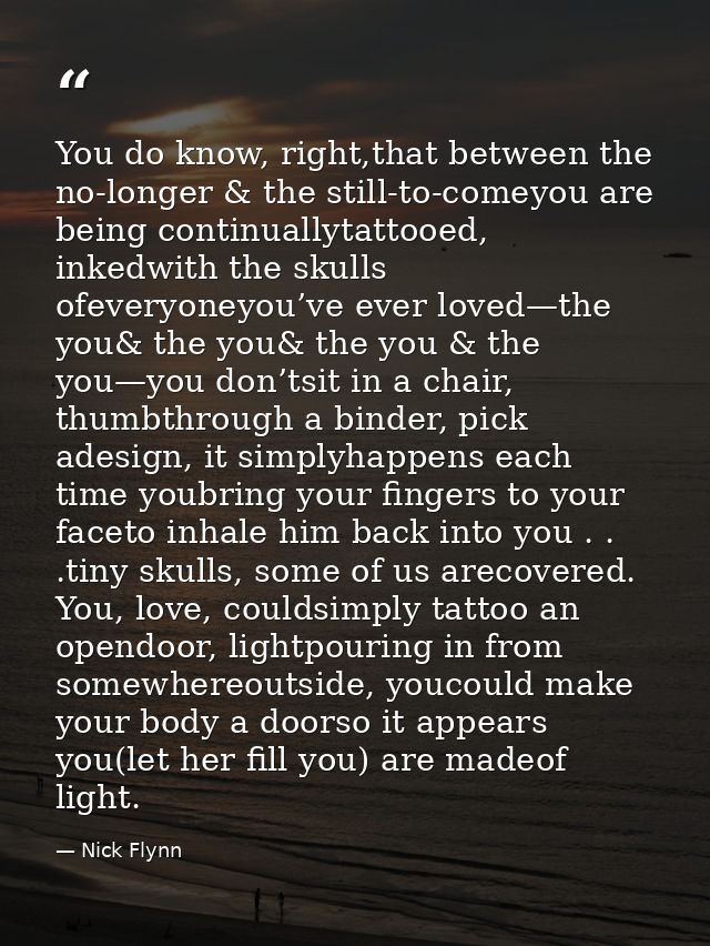 You do know, right,that between the no-longer & the still-to-comeyou are being continuallytattooed, inkedwith the skulls — Nick Flynn