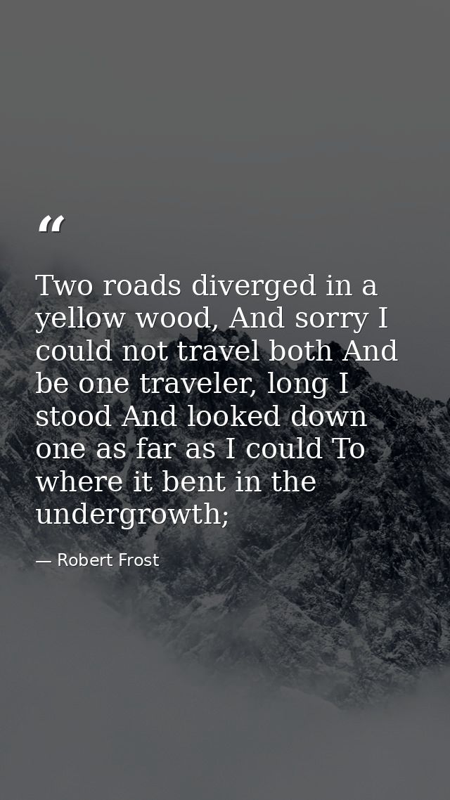 Two roads diverged in a yellow wood, And sorry I could not travel both And be one traveler, long I stood And looked down — Robert Frost
