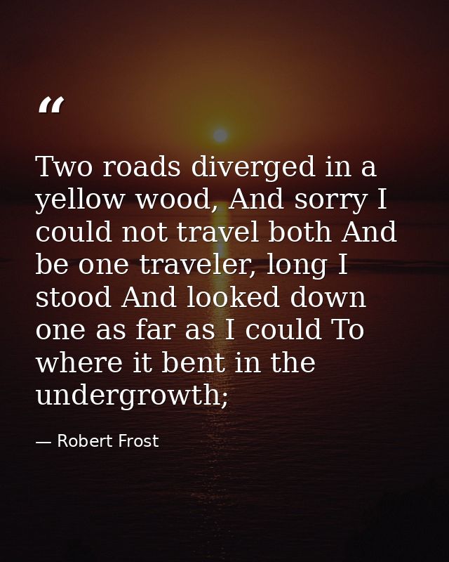 Two roads diverged in a yellow wood, And sorry I could not travel both And be one traveler, long I stood And looked down — Robert Frost