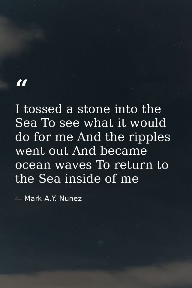 I tossed a stone into the Sea To see what it would do for me And the ripples went out And became ocean waves To return t — Mark A.Y. Nunez