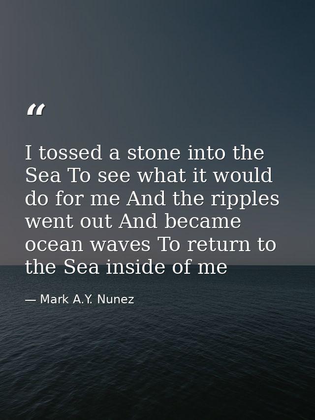 I tossed a stone into the Sea To see what it would do for me And the ripples went out And became ocean waves To return t — Mark A.Y. Nunez