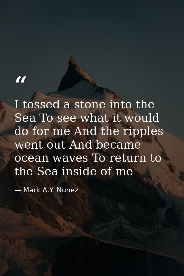 I tossed a stone into the Sea To see what it would do for me And the ripples went out And became ocean waves To return t — Mark A.Y. Nunez