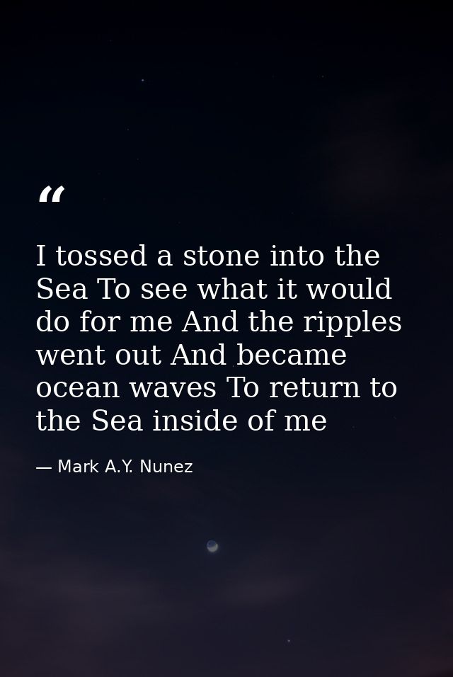 I tossed a stone into the Sea To see what it would do for me And the ripples went out And became ocean waves To return t — Mark A.Y. Nunez