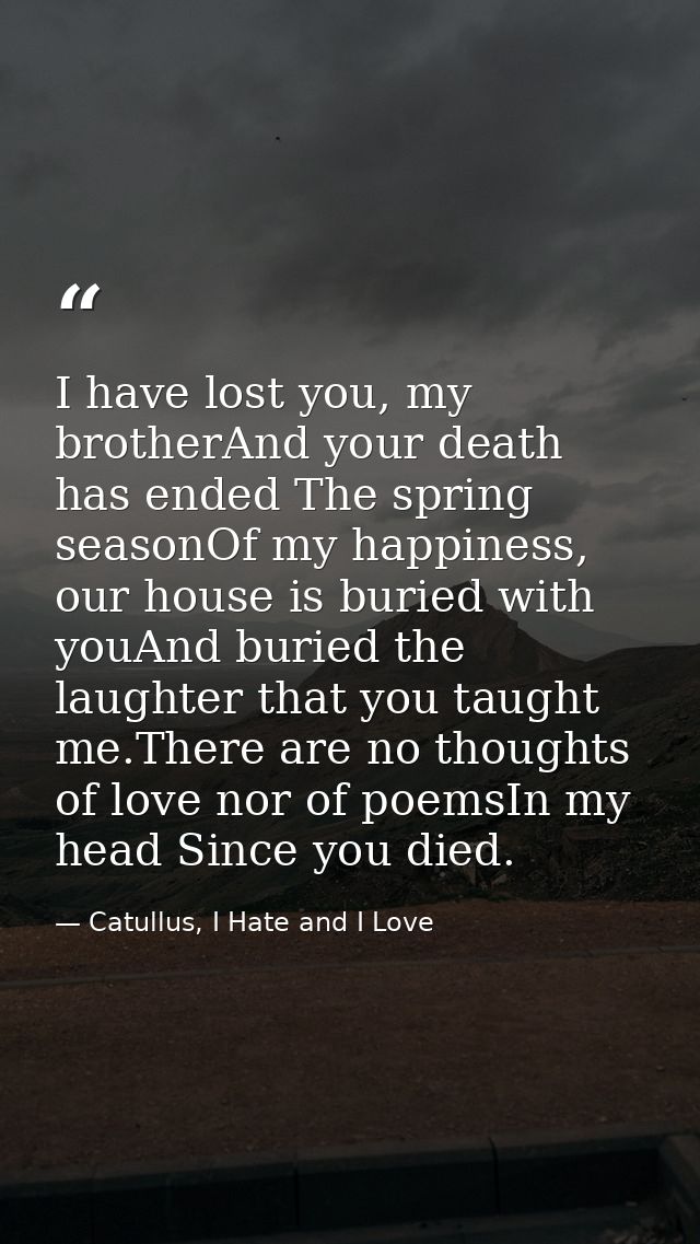 I have lost you, my brotherAnd your death has ended The spring seasonOf my happiness,  our house is buried with youAnd b — Catullus, I Hate and I Love