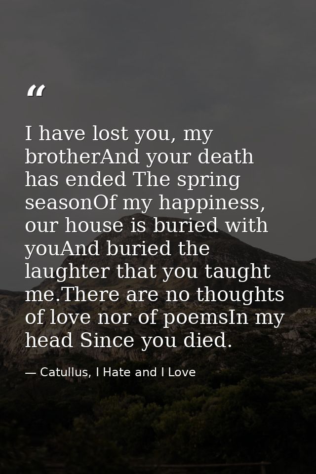 I have lost you, my brotherAnd your death has ended The spring seasonOf my happiness,  our house is buried with youAnd b — Catullus, I Hate and I Love