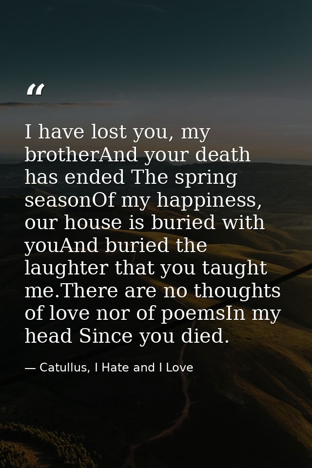 I have lost you, my brotherAnd your death has ended The spring seasonOf my happiness,  our house is buried with youAnd b — Catullus, I Hate and I Love