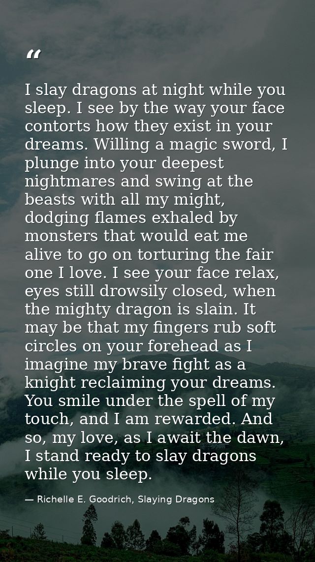 I slay dragons at night while you sleep. I see by the way your face contorts how they exist in your dreams. Willing a ma — Richelle E. Goodrich, Slaying Dragons