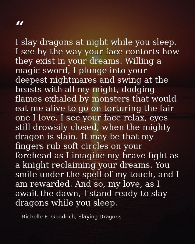 I slay dragons at night while you sleep. I see by the way your face contorts how they exist in your dreams. Willing a ma — Richelle E. Goodrich, Slaying Dragons