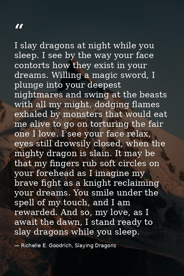 I slay dragons at night while you sleep. I see by the way your face contorts how they exist in your dreams. Willing a ma — Richelle E. Goodrich, Slaying Dragons